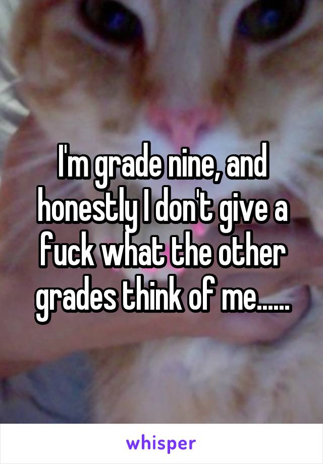 I'm grade nine, and honestly I don't give a fuck what the other grades think of me......
