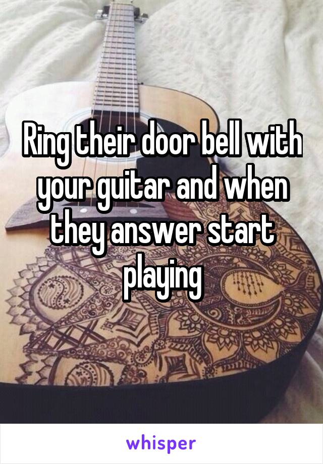 Ring their door bell with your guitar and when they answer start playing
