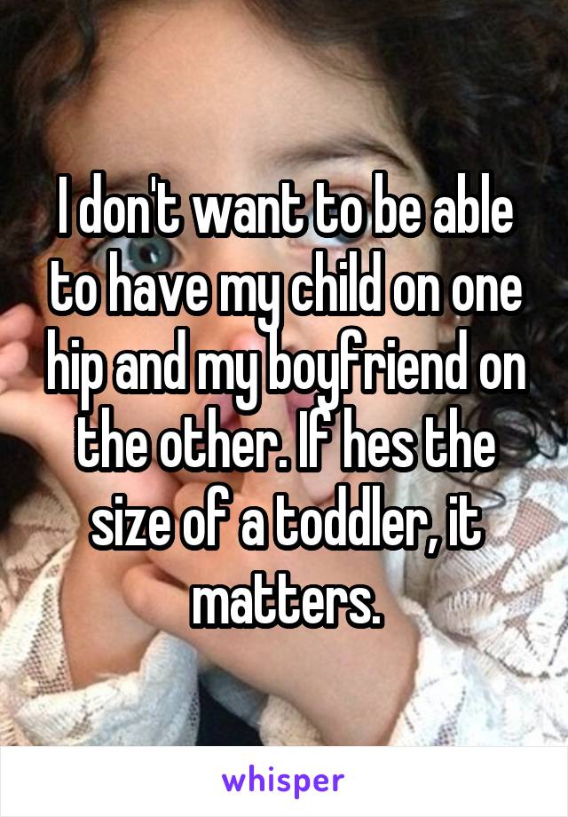 I don't want to be able to have my child on one hip and my boyfriend on the other. If hes the size of a toddler, it matters.