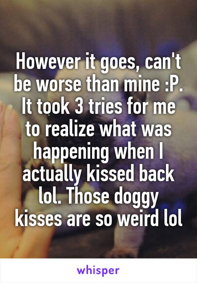 However it goes, can't be worse than mine :P. It took 3 tries for me to realize what was happening when I actually kissed back lol. Those doggy kisses are so weird lol