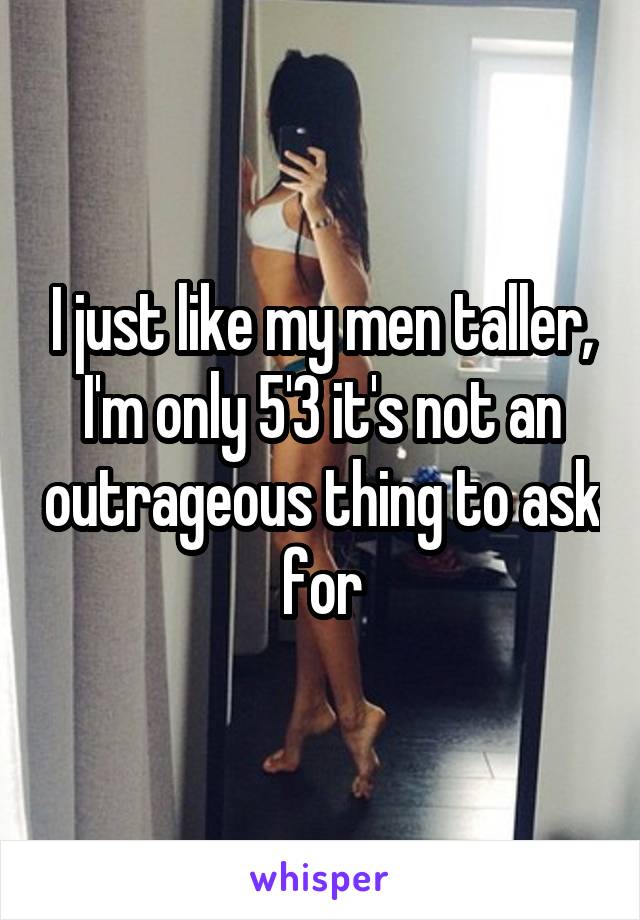 I just like my men taller, I'm only 5'3 it's not an outrageous thing to ask for