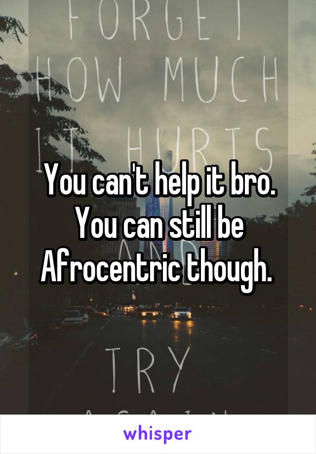 You can't help it bro. You can still be Afrocentric though. 