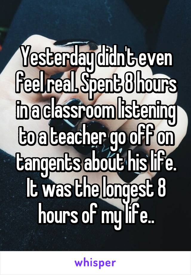 Yesterday didn't even feel real. Spent 8 hours in a classroom listening to a teacher go off on tangents about his life. It was the longest 8 hours of my life..