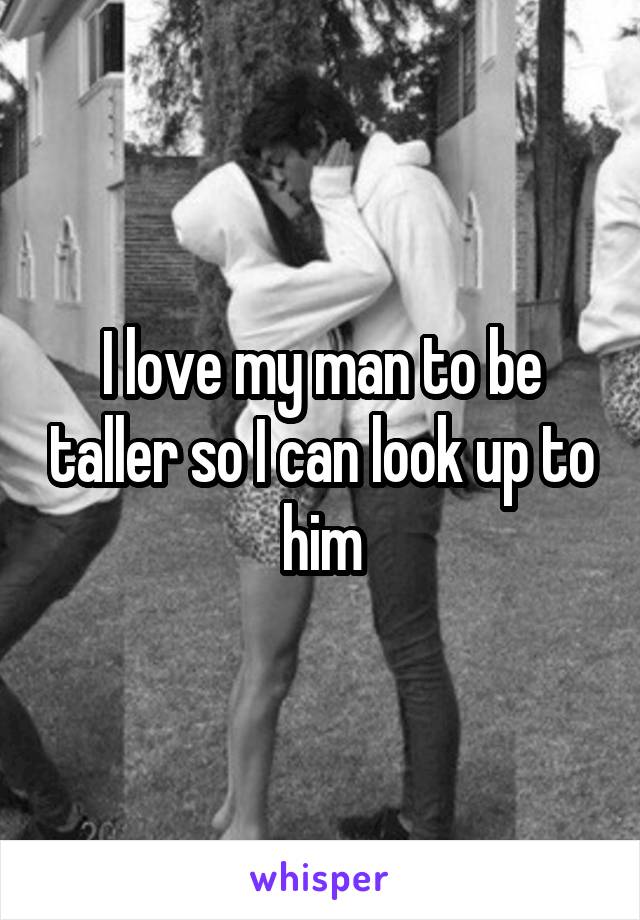 I love my man to be taller so I can look up to him