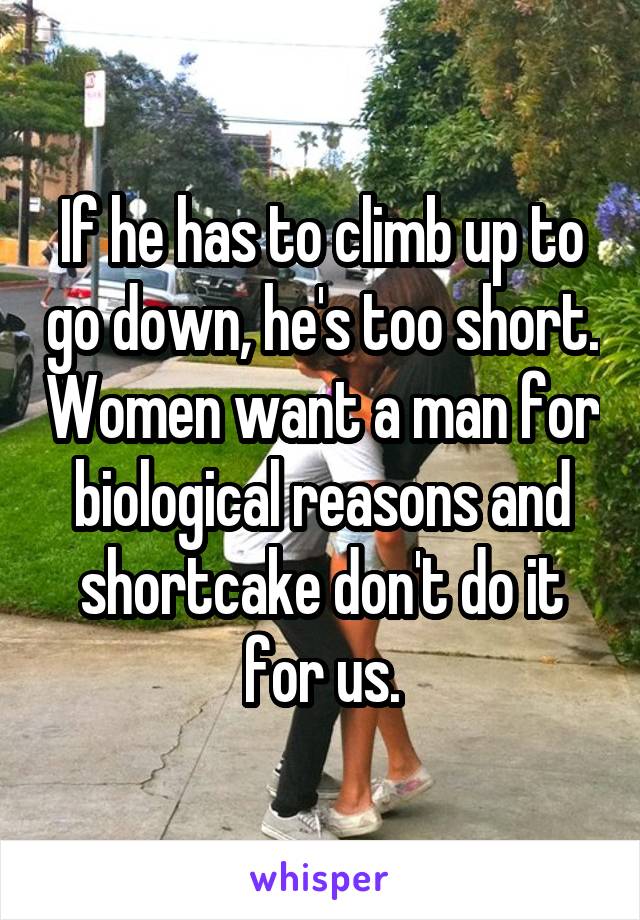 If he has to climb up to go down, he's too short. Women want a man for biological reasons and shortcake don't do it for us.