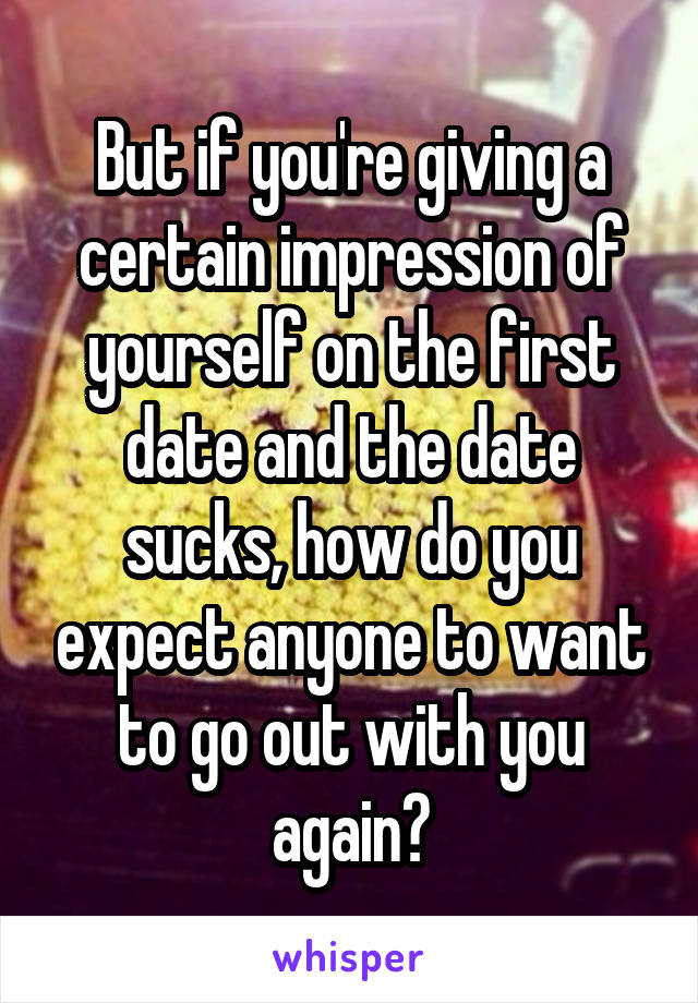 But if you're giving a certain impression of yourself on the first date and the date sucks, how do you expect anyone to want to go out with you again?