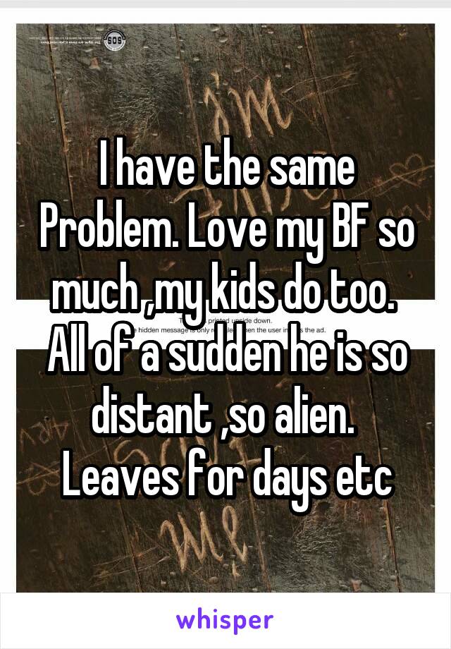 I have the same Problem. Love my BF so much ,my kids do too.  All of a sudden he is so distant ,so alien. 
Leaves for days etc