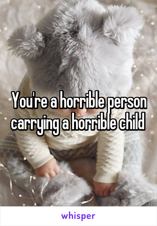 You're a horrible person carrying a horrible child 
