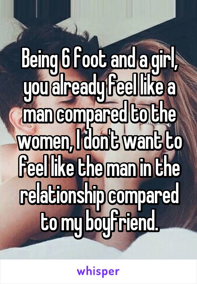 Being 6 foot and a girl, you already feel like a man compared to the women, I don't want to feel like the man in the relationship compared to my boyfriend.