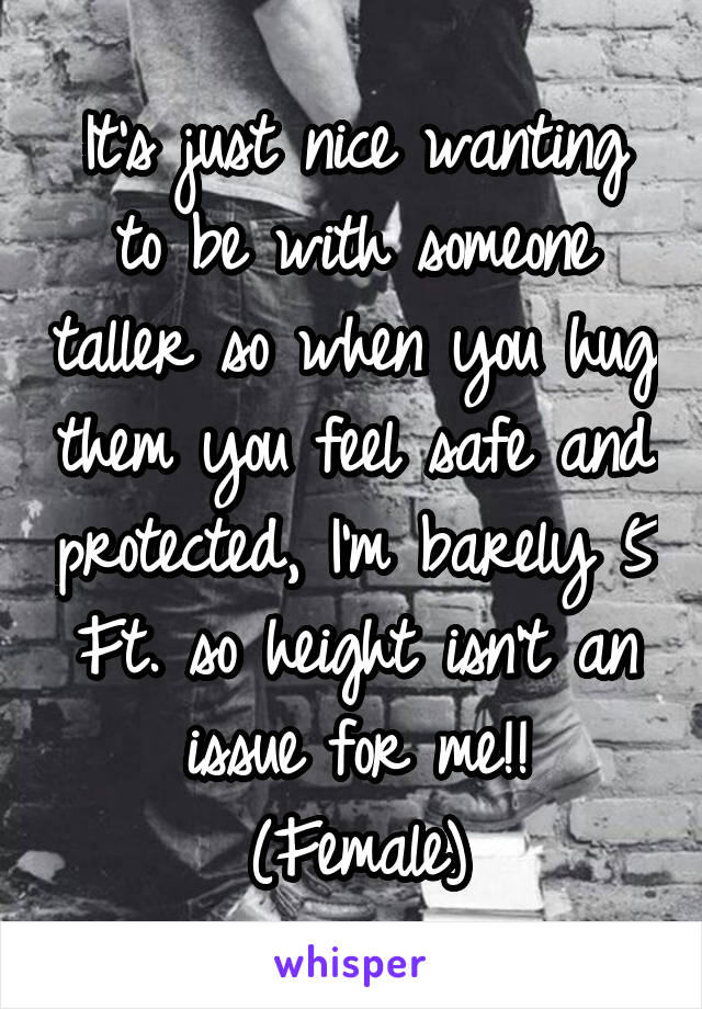 It's just nice wanting to be with someone taller so when you hug them you feel safe and protected, I'm barely 5 Ft. so height isn't an issue for me!!
(Female)