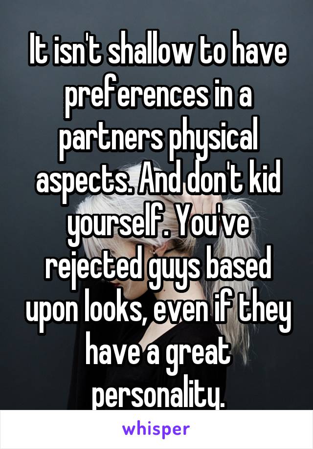 It isn't shallow to have preferences in a partners physical aspects. And don't kid yourself. You've rejected guys based upon looks, even if they have a great personality.