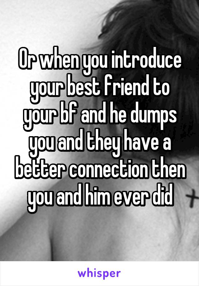 Or when you introduce your best friend to your bf and he dumps you and they have a better connection then you and him ever did
