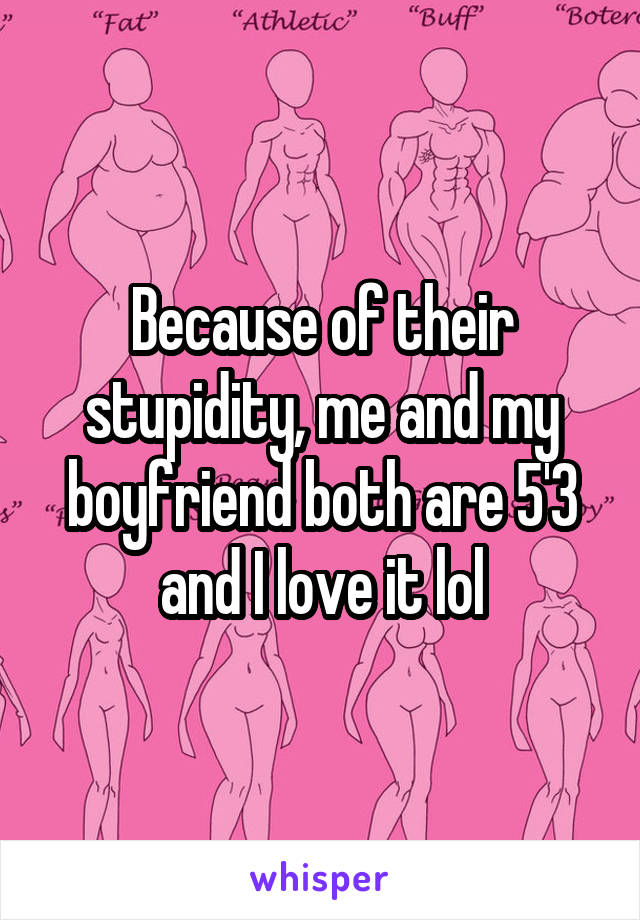 Because of their stupidity, me and my boyfriend both are 5'3 and I love it lol