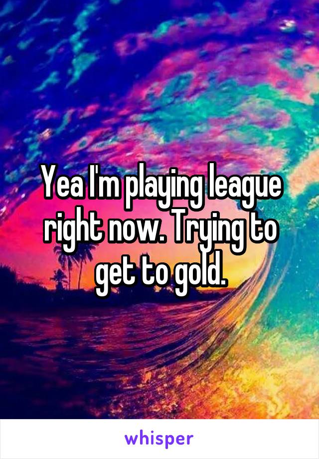 Yea I'm playing league right now. Trying to get to gold.