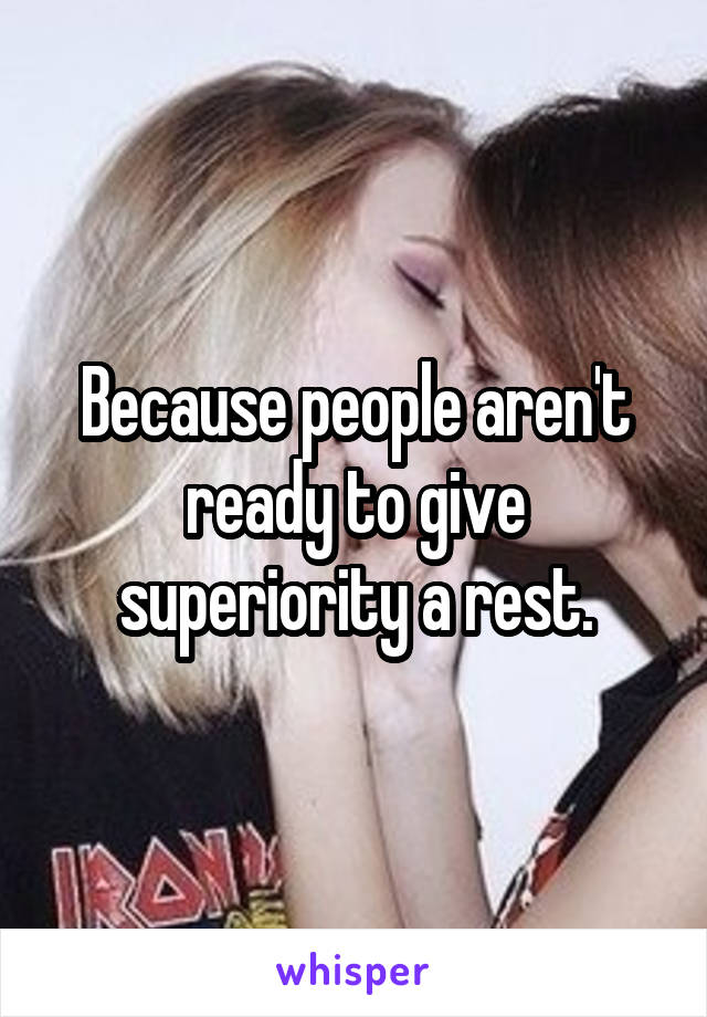 Because people aren't ready to give superiority a rest.