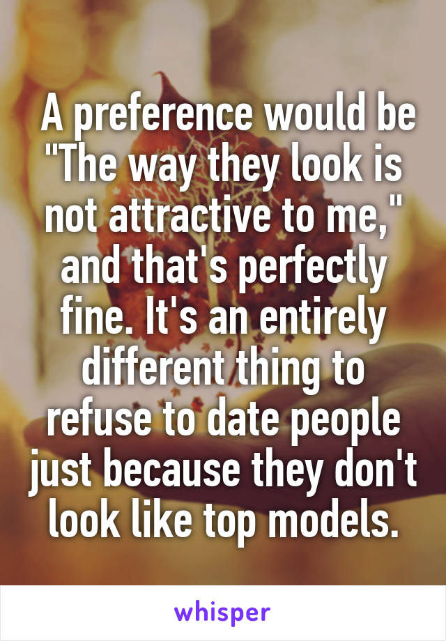  A preference would be "The way they look is not attractive to me," and that's perfectly fine. It's an entirely different thing to refuse to date people just because they don't look like top models.