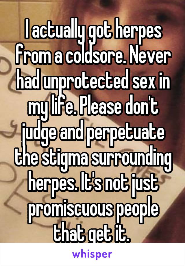 I actually got herpes from a coldsore. Never had unprotected sex in my life. Please don't judge and perpetuate the stigma surrounding herpes. It's not just promiscuous people that get it. 