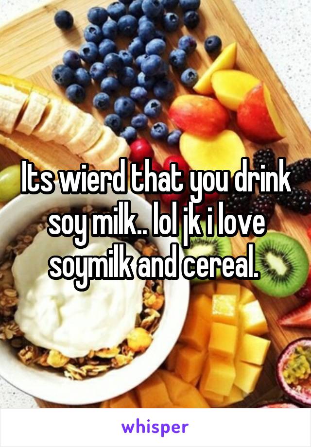 Its wierd that you drink soy milk.. lol jk i love soymilk and cereal. 