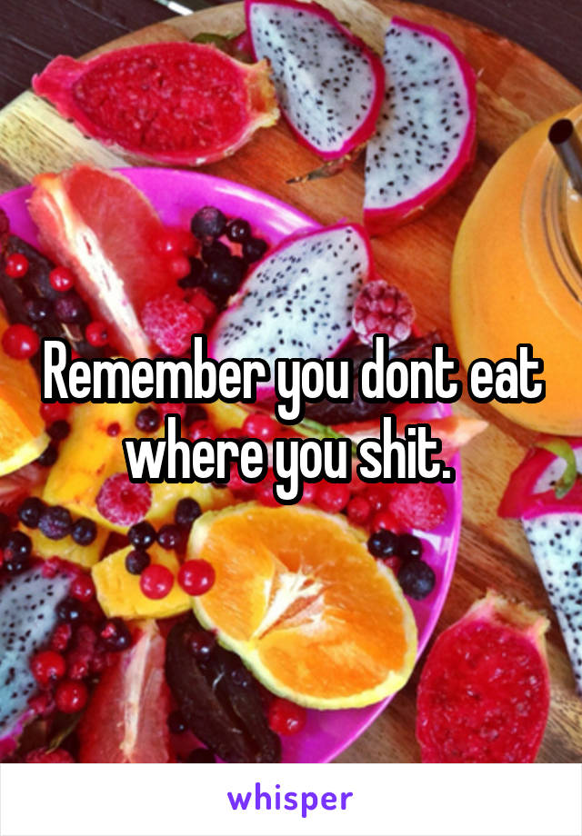 Remember you dont eat where you shit. 