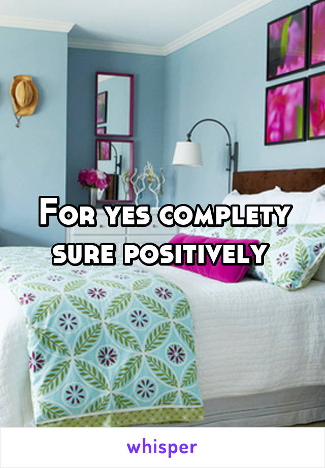 For yes complety sure positively 