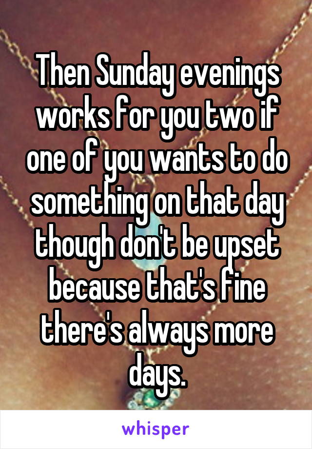 Then Sunday evenings works for you two if one of you wants to do something on that day though don't be upset because that's fine there's always more days.
