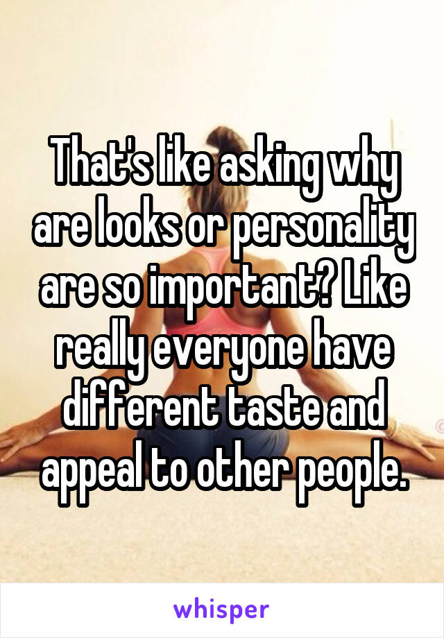 That's like asking why are looks or personality are so important? Like really everyone have different taste and appeal to other people.