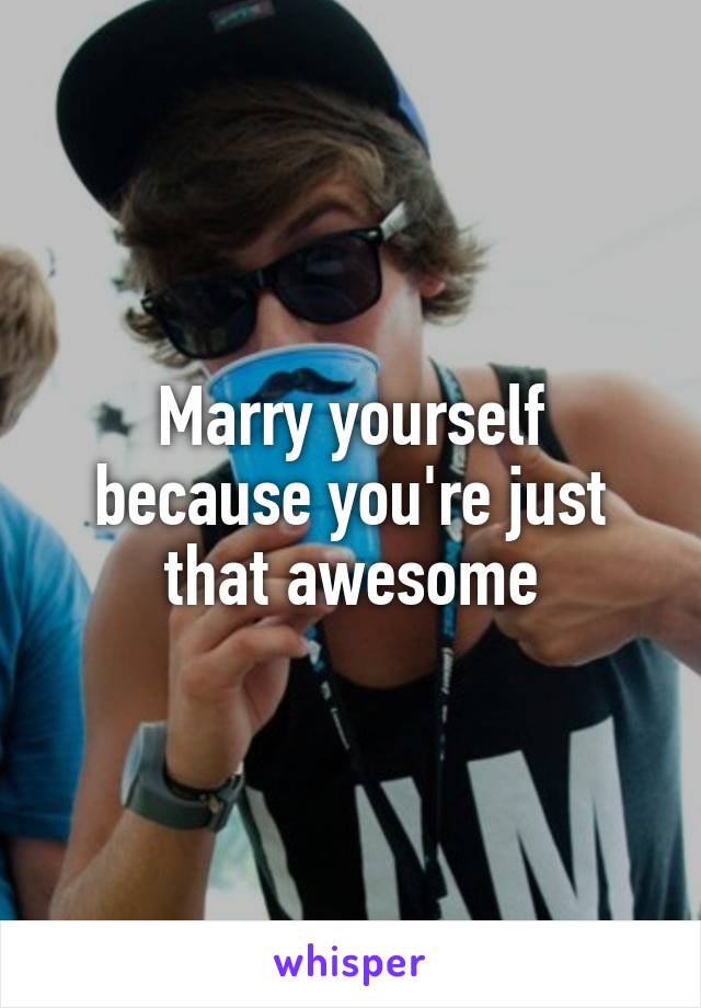 Marry yourself because you're just that awesome