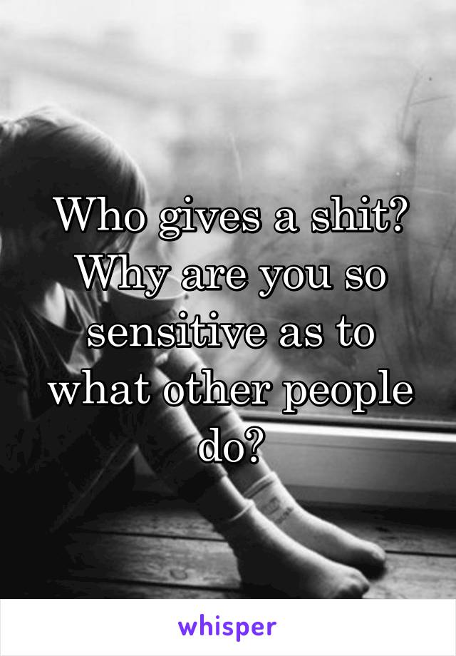 Who gives a shit? Why are you so sensitive as to what other people do?