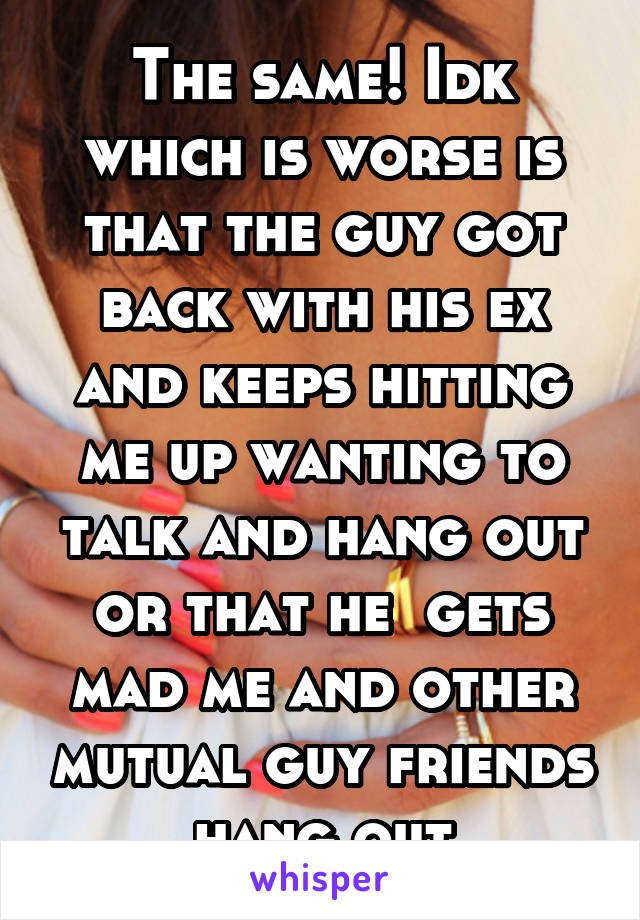 The same! Idk which is worse is that the guy got back with his ex and keeps hitting me up wanting to talk and hang out or that he  gets mad me and other mutual guy friends hang out