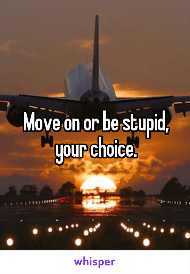Move on or be stupid, your choice.