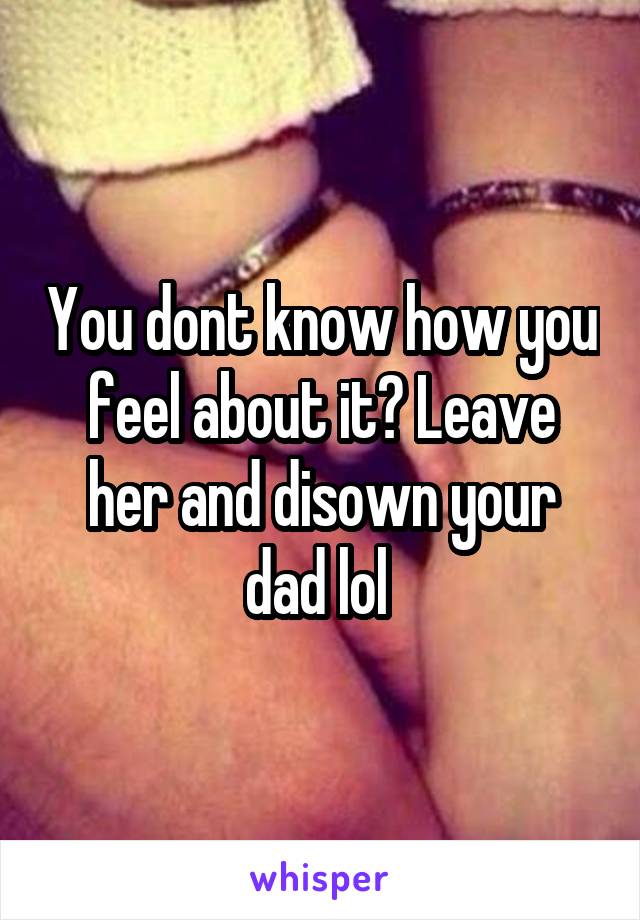 You dont know how you feel about it? Leave her and disown your dad lol 