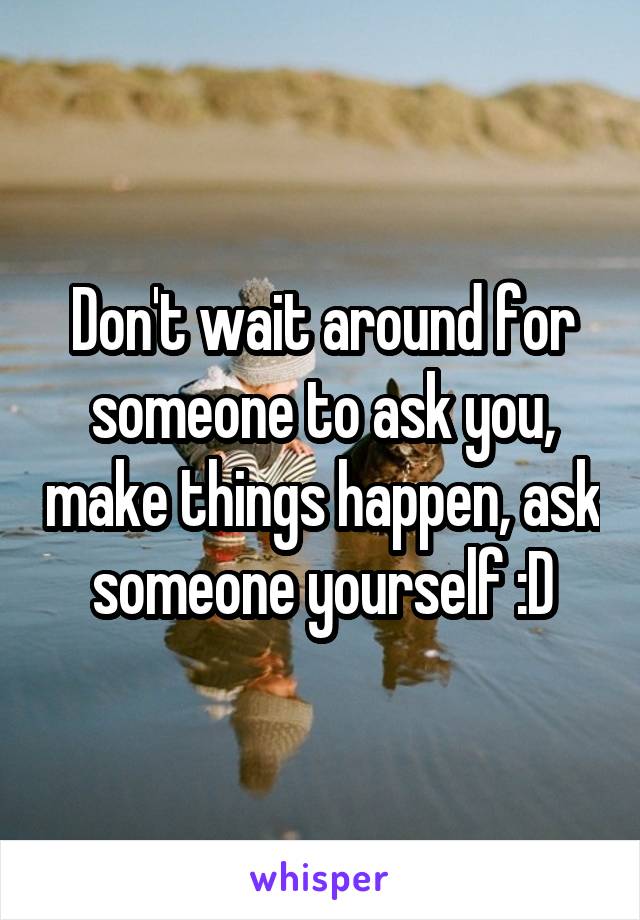 Don't wait around for someone to ask you, make things happen, ask someone yourself :D