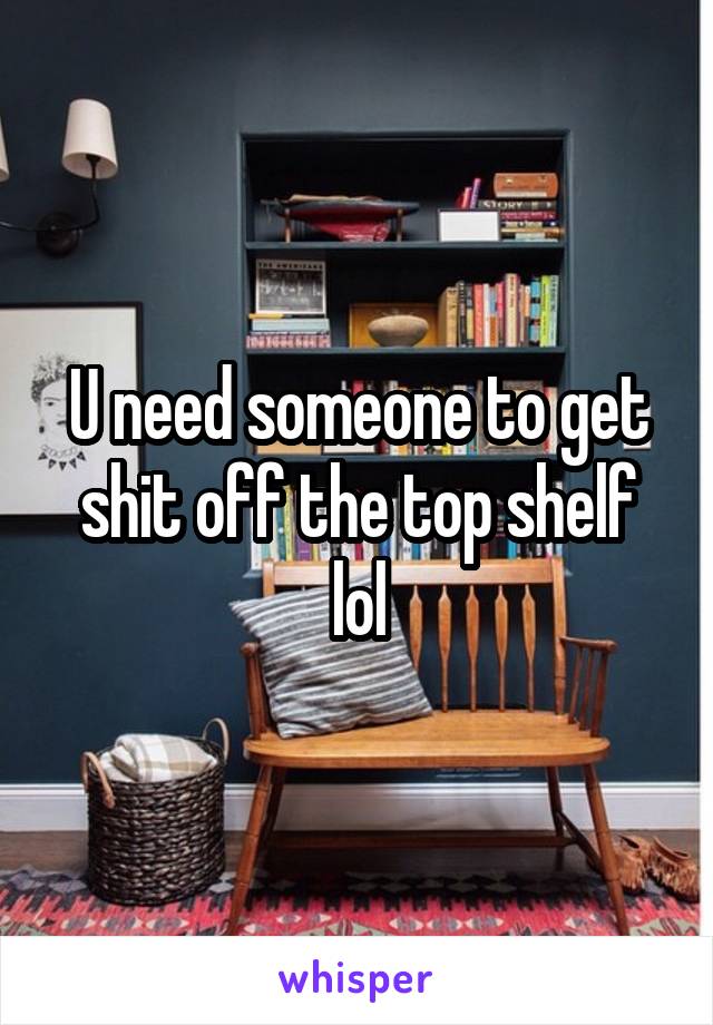 U need someone to get shit off the top shelf lol