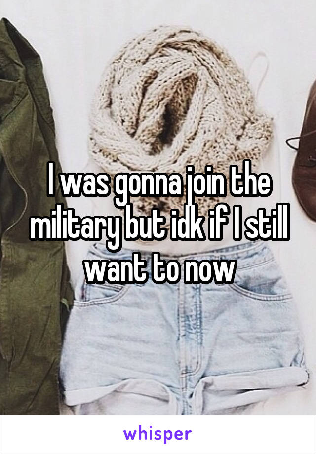 I was gonna join the military but idk if I still want to now