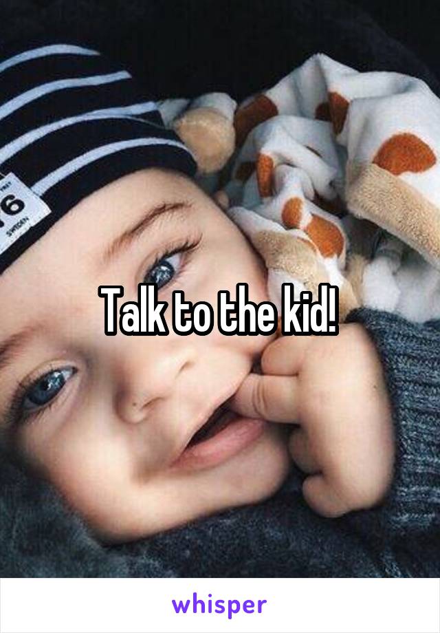Talk to the kid! 