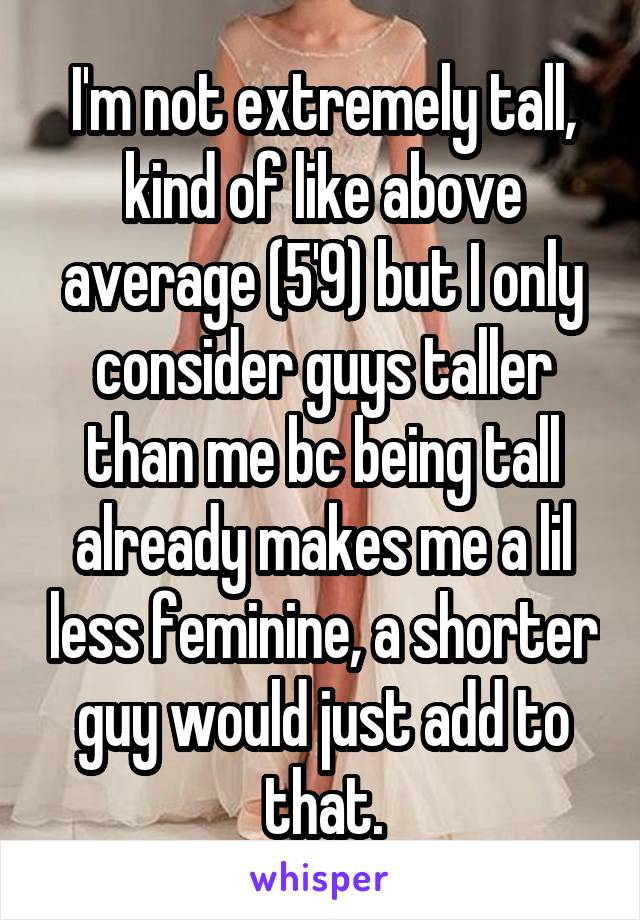 I'm not extremely tall, kind of like above average (5'9) but I only consider guys taller than me bc being tall already makes me a lil less feminine, a shorter guy would just add to that.