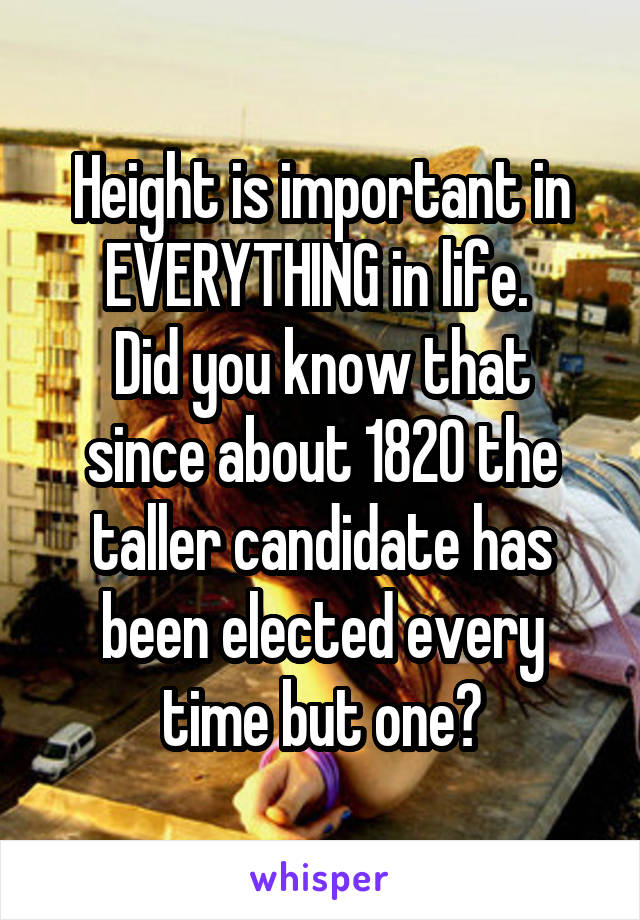 Height is important in EVERYTHING in life. 
Did you know that since about 1820 the taller candidate has been elected every time but one?