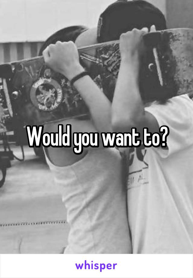 Would you want to?