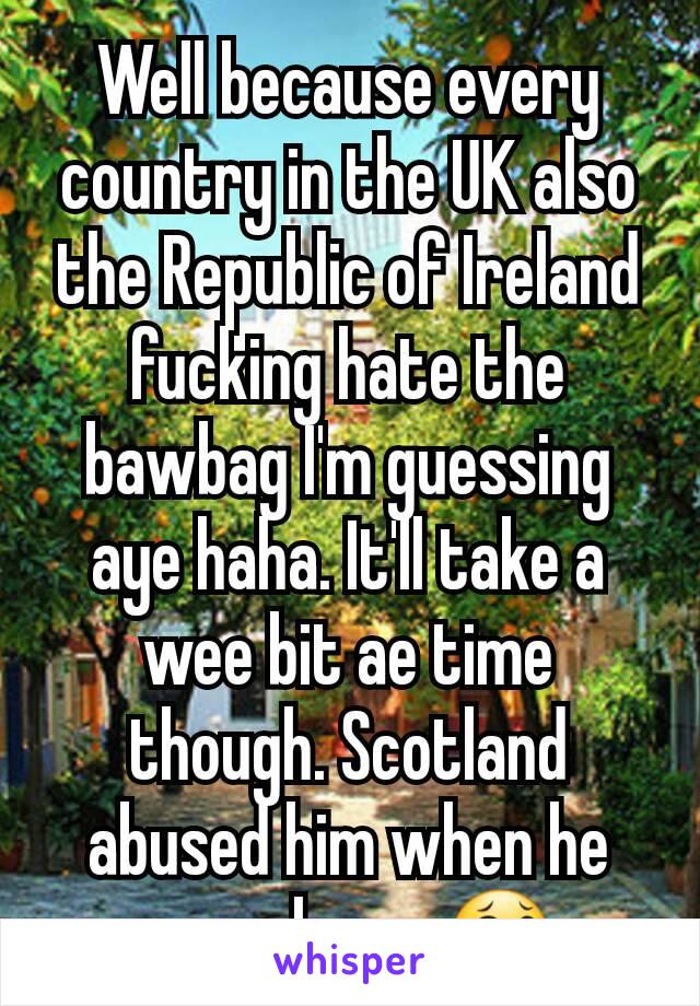 Well because every country in the UK also the Republic of Ireland fucking hate the bawbag I'm guessing aye haha. It'll take a wee bit ae time though. Scotland abused him when he came here. 😂