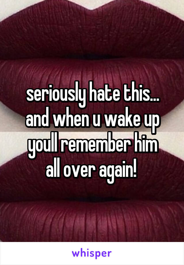 seriously hate this...
and when u wake up youll remember him
all over again! 