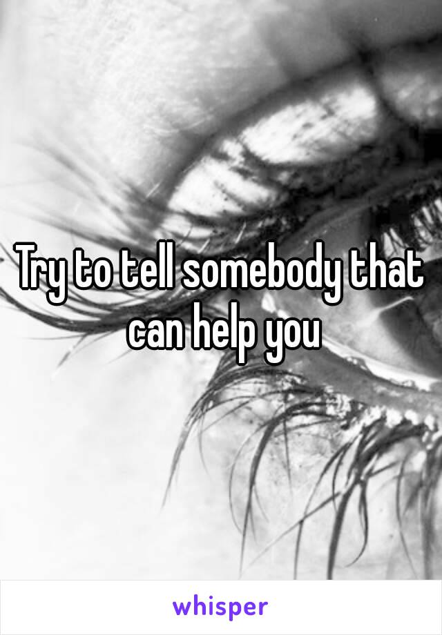 Try to tell somebody that can help you