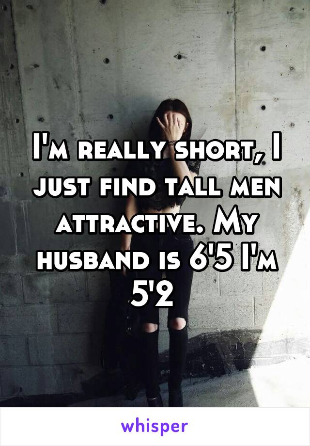 I'm really short, I just find tall men attractive. My husband is 6'5 I'm 5'2 