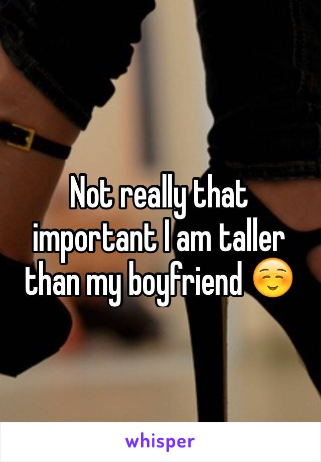 Not really that important I am taller than my boyfriend ☺️ 