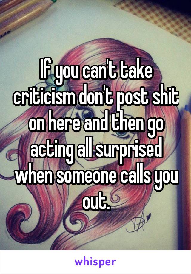 If you can't take criticism don't post shit on here and then go acting all surprised when someone calls you out.