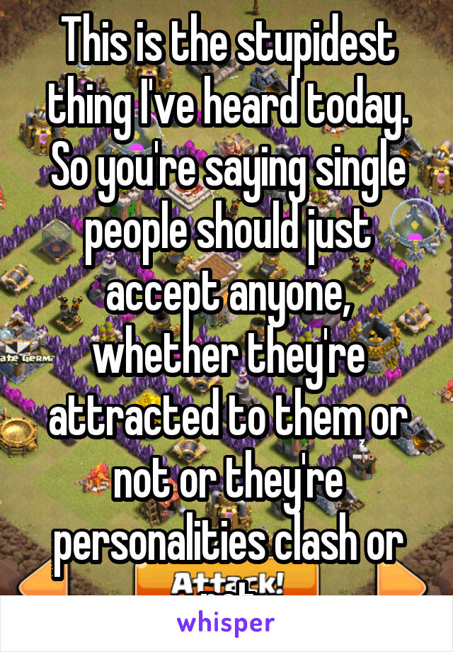 This is the stupidest thing I've heard today. So you're saying single people should just accept anyone, whether they're attracted to them or not or they're personalities clash or not