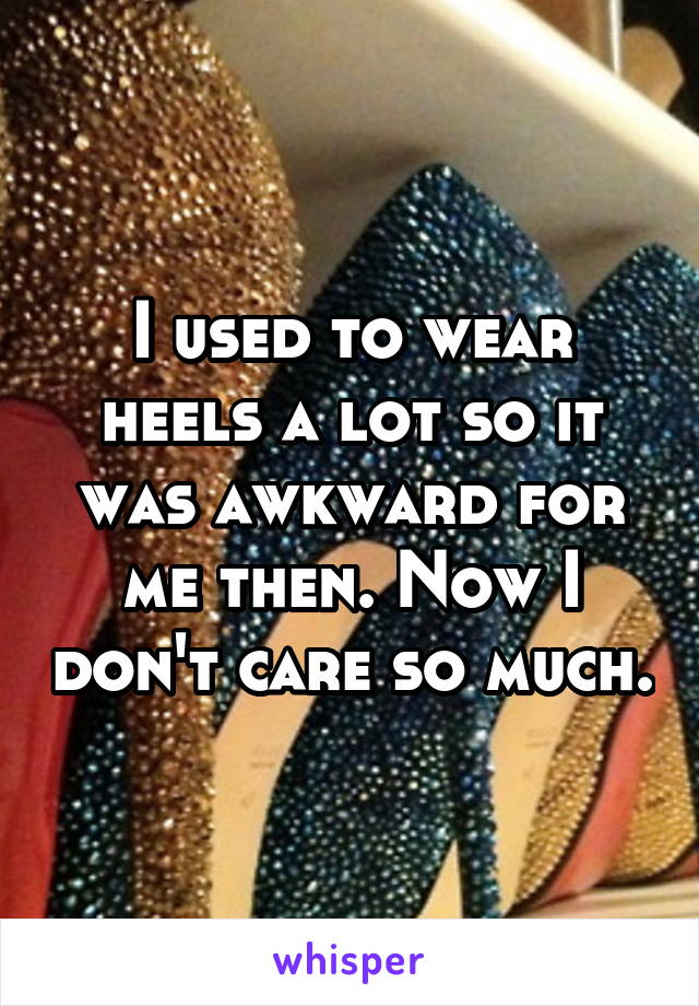 I used to wear heels a lot so it was awkward for me then. Now I don't care so much.