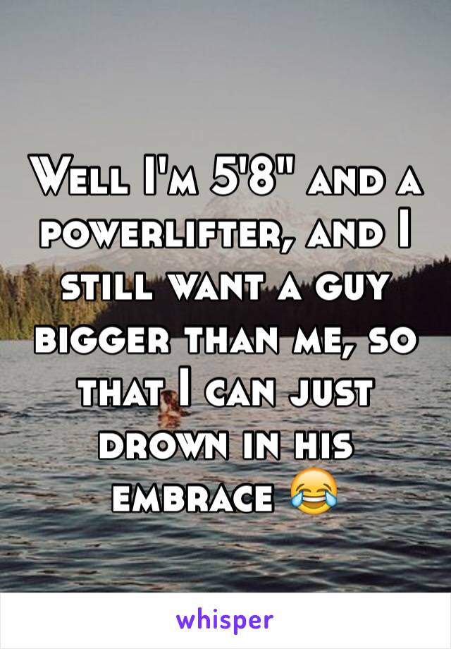 Well I'm 5'8" and a powerlifter, and I still want a guy bigger than me, so that I can just drown in his embrace 😂