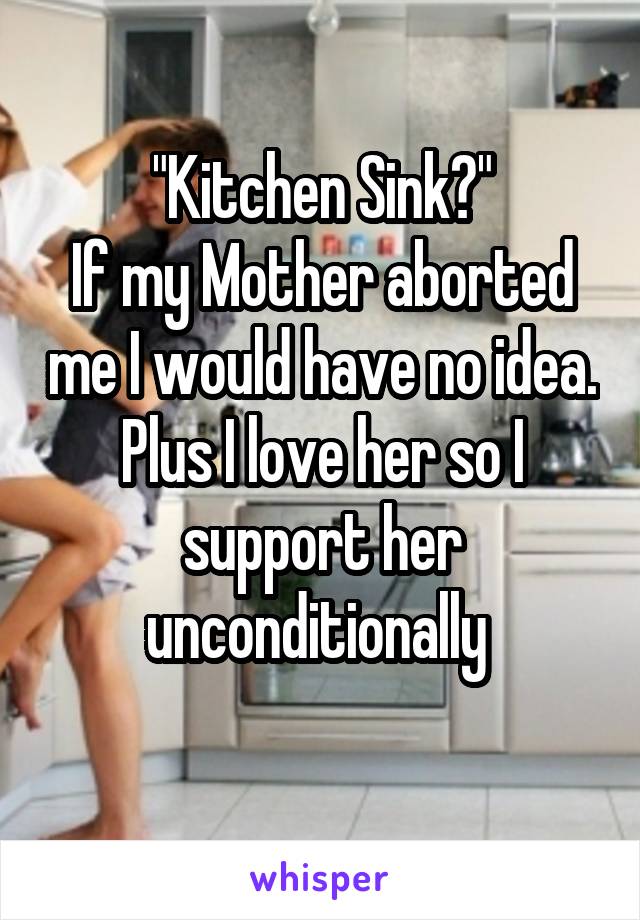 "Kitchen Sink?"
If my Mother aborted me I would have no idea. Plus I love her so I support her unconditionally 
