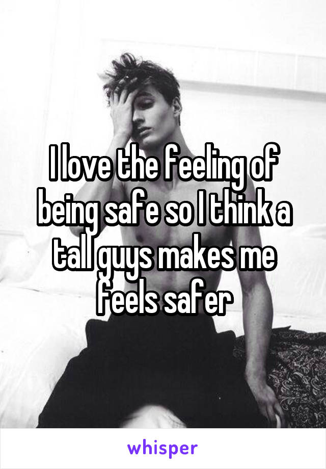 I love the feeling of being safe so I think a tall guys makes me feels safer