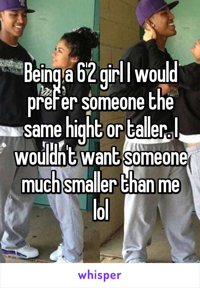 Being a 6'2 girl I would prefer someone the same hight or taller. I wouldn't want someone much smaller than me lol